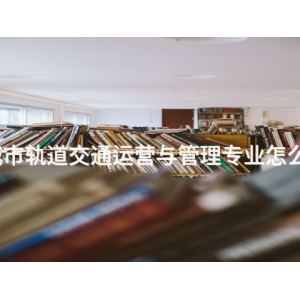 城市軌道交通運(yùn)營與管理專業(yè)怎么樣