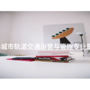 秦皇島城市軌道交通運營與管理專業是干嘛的